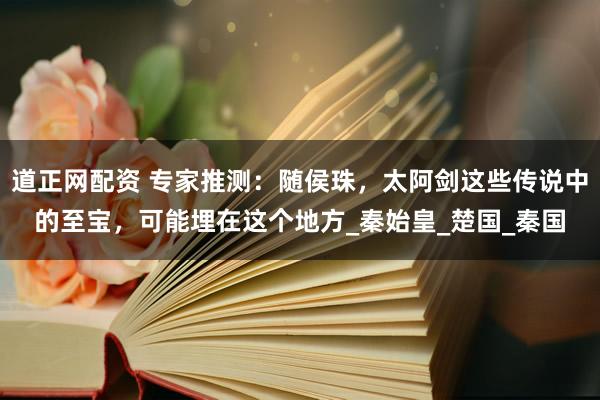 道正网配资 专家推测：随侯珠，太阿剑这些传说中的至宝，可能埋在这个地方_秦始皇_楚国_秦国