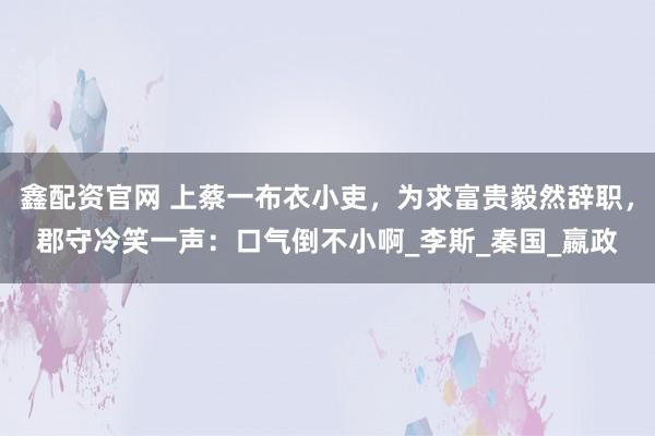 鑫配资官网 上蔡一布衣小吏，为求富贵毅然辞职，郡守冷笑一声：口气倒不小啊_李斯_秦国_嬴政