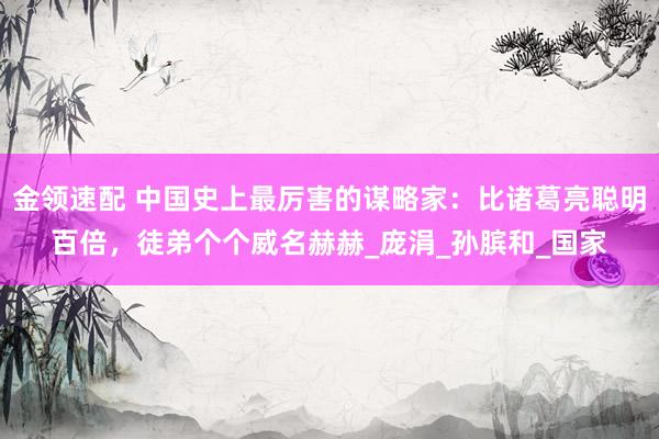 金领速配 中国史上最厉害的谋略家：比诸葛亮聪明百倍，徒弟个个威名赫赫_庞涓_孙膑和_国家