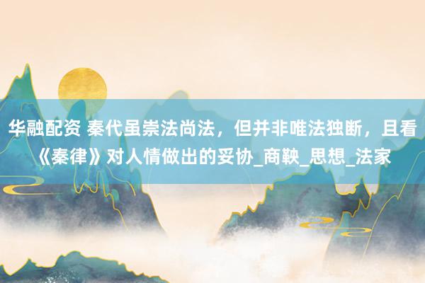 华融配资 秦代虽崇法尚法，但并非唯法独断，且看《秦律》对人情做出的妥协_商鞅_思想_法家