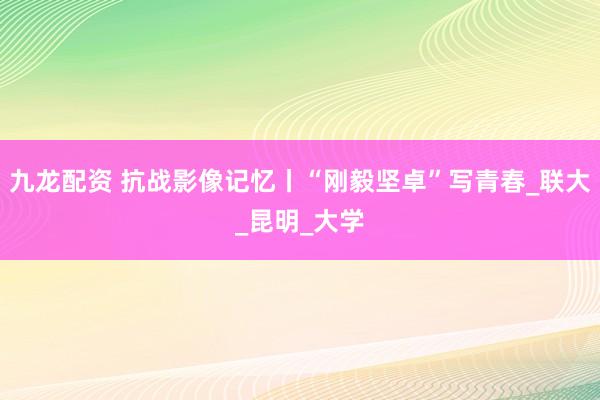 九龙配资 抗战影像记忆丨“刚毅坚卓”写青春_联大_昆明_大学