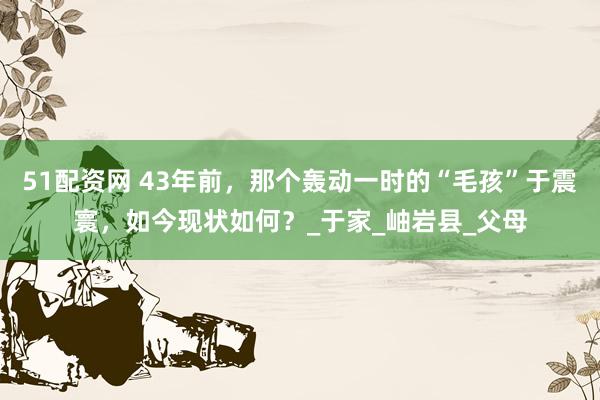 51配资网 43年前，那个轰动一时的“毛孩”于震寰，如今现状如何？_于家_岫岩县_父母