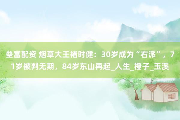 垒富配资 烟草大王褚时健：30岁成为“右派”，71岁被判无期，84岁东山再起_人生_橙子_玉溪