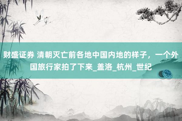 财盛证券 清朝灭亡前各地中国内地的样子，一个外国旅行家拍了下来_盖洛_杭州_世纪