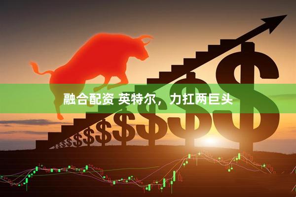 融合配资 英特尔，力扛两巨头