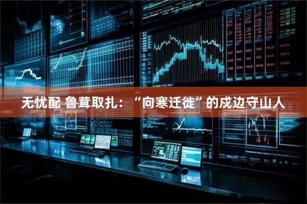 无忧配 鲁茸取扎：“向寒迁徙”的戍边守山人