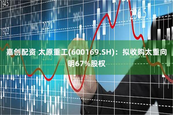 嘉创配资 太原重工(600169.SH)：拟收购太重向明67%股权