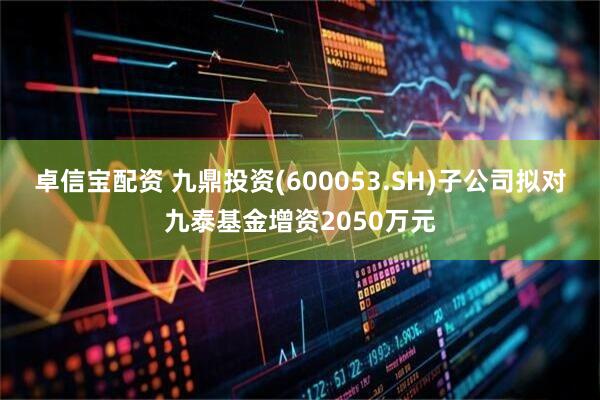 卓信宝配资 九鼎投资(600053.SH)子公司拟对九泰基金增资2050万元