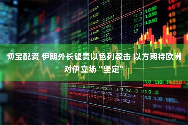 博宝配资 伊朗外长谴责以色列袭击 以方期待欧洲对伊立场“坚定”
