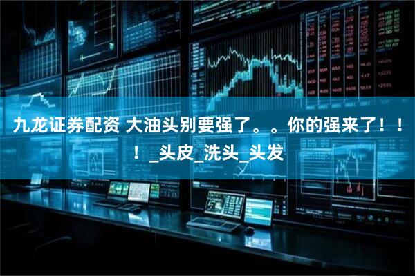 九龙证券配资 大油头别要强了。。你的强来了！！！_头皮_洗头_头发