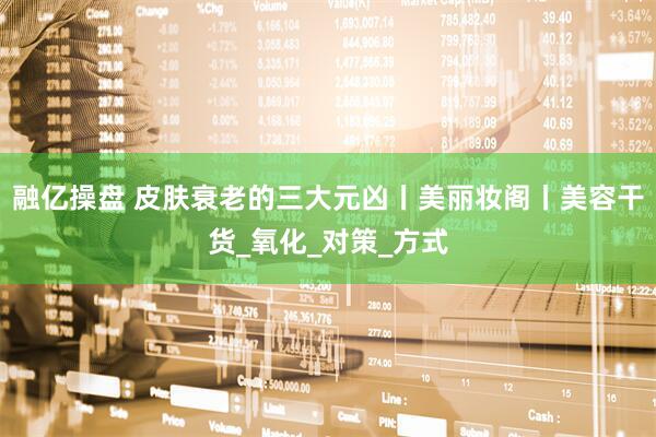 融亿操盘 皮肤衰老的三大元凶丨美丽妆阁丨美容干货_氧化_对策_方式