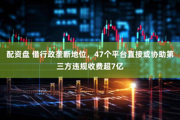 配资盘 借行政垄断地位，47个平台直接或协助第三方违规收费超7亿