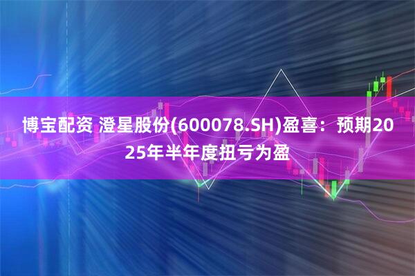 博宝配资 澄星股份(600078.SH)盈喜：预期2025年半年度扭亏为盈
