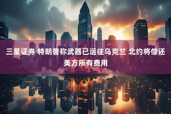 三星证券 特朗普称武器已运往乌克兰 北约将偿还美方所有费用