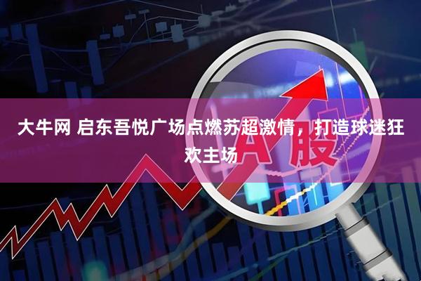 大牛网 启东吾悦广场点燃苏超激情，打造球迷狂欢主场