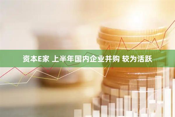 资本E家 上半年国内企业并购 较为活跃