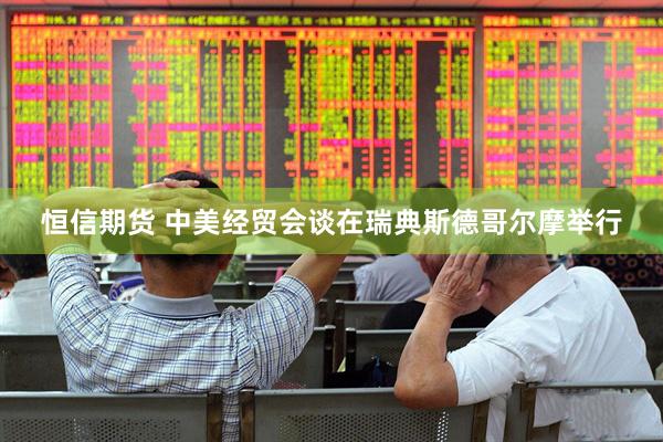 恒信期货 中美经贸会谈在瑞典斯德哥尔摩举行