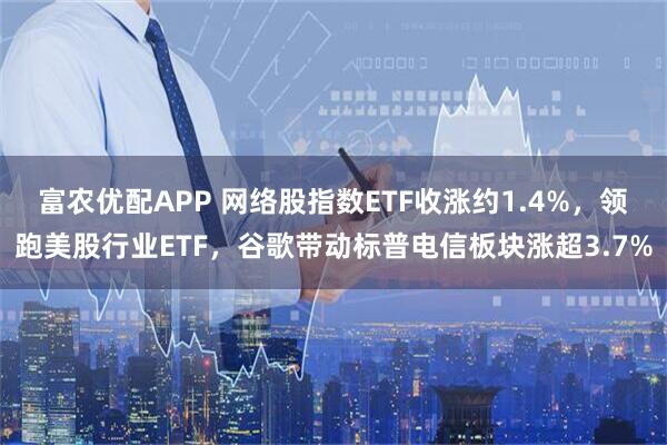 富农优配APP 网络股指数ETF收涨约1.4%，领跑美股行业ETF，谷歌带动标普电信板块涨超3.7%