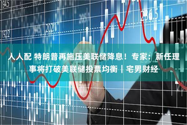 人人配 特朗普再施压美联储降息！专家：新任理事将打破美联储投票均衡｜宅男财经