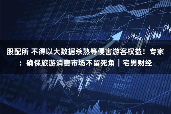 股配所 不得以大数据杀熟等侵害游客权益！专家：确保旅游消费市场不留死角｜宅男财经