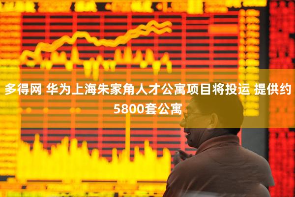多得网 华为上海朱家角人才公寓项目将投运 提供约5800套公寓